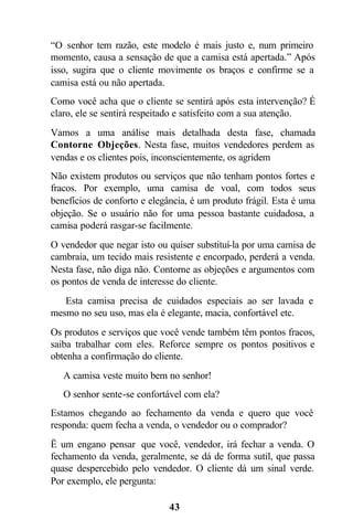 43
“O senhor tem razão, este modelo é mais justo e, num primeiro
momento, causa a sensação de que a camisa está apertada.” Após
isso, sugira que o cliente movimente os braços e confirme se a
camisa está ou não apertada.
Como você acha que o cliente se sentirá após esta intervenção? É
claro, ele se sentirá respeitado e satisfeito com a sua atenção.
Vamos a uma análise mais detalhada desta fase, chamada
Contorne Objeções. Nesta fase, muitos vendedores perdem as
vendas e os clientes pois, inconscientemente, os agridem
Não existem produtos ou serviços que não tenham pontos fortes e
fracos. Por exemplo, uma camisa de voal, com todos seus
benefícios de conforto e elegância, é um produto frágil. Esta é uma
objeção. Se o usuário não for uma pessoa bastante cuidadosa, a
camisa poderá rasgar-se facilmente.
O vendedor que negar isto ou quiser substituí-la por uma camisa de
cambraia, um tecido mais resistente e encorpado, perderá a venda.
Nesta fase, não diga não. Contorne as objeções e argumentos com
os pontos de venda de interesse do cliente.
 Esta camisa precisa de cuidados especiais ao ser lavada e
mesmo no seu uso, mas ela é elegante, macia, confortável etc.
Os produtos e serviços que você vende também têm pontos fracos,
saiba trabalhar com eles. Reforce sempre os pontos positivos e
obtenha a confirmação do cliente.
 A camisa veste muito bem no senhor!
 O senhor sente-se confortável com ela?
Estamos chegando ao fechamento da venda e quero que você
responda: quem fecha a venda, o vendedor ou o comprador?
Ë um engano pensar que você, vendedor, irá fechar a venda. O
fechamento da venda, geralmente, se dá de forma sutil, que passa
quase despercebido pelo vendedor. O cliente dá um sinal verde.
Por exemplo, ele pergunta:
 