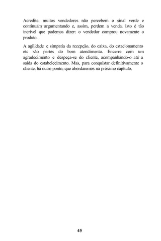 45
Acredite, muitos vendedores não percebem o sinal verde e
continuam argumentando e, assim, perdem a venda. Isto é tão
incrível que podemos dizer: o vendedor comprou novamente o
produto.
A agilidade e simpatia da recepção, do caixa, do estacionamento
etc são partes do bom atendimento. Encerre com um
agradecimento e despeça-se do cliente, acompanhando-o até a
saída do estabelecimento. Mas, para conquistar definitivamente o
cliente, há outro ponto, que abordaremos na próximo capítulo.
 