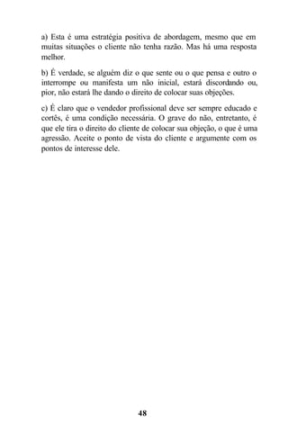 48
a) Esta é uma estratégia positiva de abordagem, mesmo que em
muitas situações o cliente não tenha razão. Mas há uma resposta
melhor.
b) É verdade, se alguém diz o que sente ou o que pensa e outro o
interrompe ou manifesta um não inicial, estará discordando ou,
pior, não estará lhe dando o direito de colocar suas objeções.
c) É claro que o vendedor profissional deve ser sempre educado e
cortês, é uma condição necessária. O grave do não, entretanto, é
que ele tira o direito do cliente de colocar sua objeção, o que é uma
agressão. Aceite o ponto de vista do cliente e argumente com os
pontos de interesse dele.
 