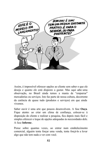 52
Assim, é impossível oferecer opções ao cliente sem saber o que ele
deseja e quanto ele está disposto a gastar. Mas aqui cabe uma
observação, no Brasil ainda temos a mania de “empurrar”
mercadorias ou serviços. Isto faz parte de nossa cultura, decorrente
da carência de quase tudo (produtos e serviços) em que ainda
vivemos.
Saber ouvir é uma arte que poucos desenvolvem. A fase Ouça.
Fique atento: ao criar um clima de confiança, colocar-se à
disposição do cliente e realizar a pesquisa, fica depois mais fácil e
simples oferecer o leque de opções adequadas às necessidades dele.
A fase Informe.
Pense sobre quantas vezes, ao entrar num estabelecimento
comercial, alguém tenta forçar uma venda, tenta forçá-lo a levar
algo que não tem nada a ver com você.
 