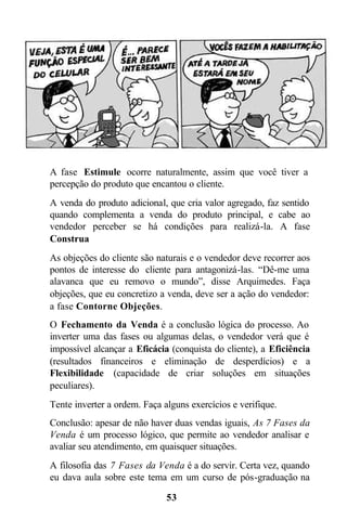 53
A fase Estimule ocorre naturalmente, assim que você tiver a
percepção do produto que encantou o cliente.
A venda do produto adicional, que cria valor agregado, faz sentido
quando complementa a venda do produto principal, e cabe ao
vendedor perceber se há condições para realizá-la. A fase
Construa
As objeções do cliente são naturais e o vendedor deve recorrer aos
pontos de interesse do cliente para antagonizá-las. “Dê-me uma
alavanca que eu removo o mundo”, disse Arquimedes. Faça
objeções, que eu concretizo a venda, deve ser a ação do vendedor:
a fase Contorne Objeções.
O Fechamento da Venda é a conclusão lógica do processo. Ao
inverter uma das fases ou algumas delas, o vendedor verá que é
impossível alcançar a Eficácia (conquista do cliente), a Eficiência
(resultados financeiros e eliminação de desperdícios) e a
Flexibilidade (capacidade de criar soluções em situações
peculiares).
Tente inverter a ordem. Faça alguns exercícios e verifique.
Conclusão: apesar de não haver duas vendas iguais, As 7 Fases da
Venda é um processo lógico, que permite ao vendedor analisar e
avaliar seu atendimento, em quaisquer situações.
A filosofia das 7 Fases da Venda é a do servir. Certa vez, quando
eu dava aula sobre este tema em um curso de pós-graduação na
 