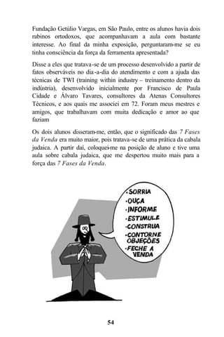 54
Fundação Getúlio Vargas, em São Paulo, entre os alunos havia dois
rabinos ortodoxos, que acompanhavam a aula com bastante
interesse. Ao final da minha exposição, perguntaram-me se eu
tinha consciência da força da ferramenta apresentada?
Disse a eles que tratava-se de um processo desenvolvido a partir de
fatos observáveis no dia-a-dia do atendimento e com a ajuda das
técnicas de TWI (training within industry – treinamento dentro da
indústria), desenvolvido inicialmente por Francisco de Paula
Cidade e Álvaro Tavares, consultores da Atenas Consultores
Técnicos, e aos quais me associei em 72. Foram meus mestres e
amigos, que trabalhavam com muita dedicação e amor ao que
faziam
Os dois alunos disseram-me, então, que o significado das 7 Fases
da Venda era muito maior, pois tratava-se de uma prática da cabala
judaica. A partir daí, coloquei-me na posição de aluno e tive uma
aula sobre cabala judaica, que me despertou muito mais para a
força das 7 Fases da Venda.
 