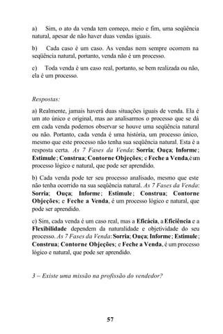 57
a) Sim, o ato da venda tem começo, meio e fim, uma seqüência
natural, apesar de não haver duas vendas iguais.
b) Cada caso é um caso. As vendas nem sempre ocorrem na
seqüência natural, portanto, venda não é um processo.
c) Toda venda é um caso real, portanto, se bem realizada ou não,
ela é um processo.
Respostas:
a) Realmente, jamais haverá duas situações iguais de venda. Ela é
um ato único e original, mas ao analisarmos o processo que se dá
em cada venda podemos observar se houve uma seqüência natural
ou não. Portanto, cada venda é uma história, um processo único,
mesmo que este processo não tenha sua seqüência natural. Esta é a
resposta certa. As 7 Fases da Venda: Sorria; Ouça; Informe;
Estimule; Construa; Contorne Objeções; e Feche a Venda,éum
processo lógico e natural, que pode ser aprendido.
b) Cada venda pode ter seu processo analisado, mesmo que este
não tenha ocorrido na sua seqüência natural. As 7 Fases da Venda:
Sorria; Ouça; Informe; Estimule; Construa; Contorne
Objeções; e Feche a Venda, é um processo lógico e natural, que
pode ser aprendido.
c) Sim, cada venda é um caso real, mas a Eficácia, a Eficiência e a
Flexibilidade dependem da naturalidade e objetividade do seu
processo. As 7 Fases da Venda:Sorria; Ouça; Informe; Estimule;
Construa; Contorne Objeções; e Feche a Venda, é um processo
lógico e natural, que pode ser aprendido.
3 – Existe uma missão na profissão do vendedor?
 