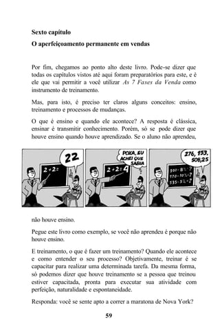 59
Sexto capítulo
O aperfeiçoamento permanente em vendas
Por fim, chegamos ao ponto alto deste livro. Pode-se dizer que
todas os capítulos vistos até aqui foram preparatórios para este, e é
ele que vai permitir a você utilizar As 7 Fases da Venda como
instrumento de treinamento.
Mas, para isto, é preciso ter claros alguns conceitos: ensino,
treinamento e processos de mudanças.
O que é ensino e quando ele acontece? A resposta é clássica,
ensinar é transmitir conhecimento. Porém, só se pode dizer que
houve ensino quando houve aprendizado. Se o aluno não aprendeu,
não houve ensino.
Pegue este livro como exemplo, se você não aprendeu é porque não
houve ensino.
E treinamento, o que é fazer um treinamento? Quando ele acontece
e como entender o seu processo? Objetivamente, treinar é se
capacitar para realizar uma determinada tarefa. Da mesma forma,
só podemos dizer que houve treinamento se a pessoa que treinou
estiver capacitada, pronta para executar sua atividade com
perfeição, naturalidade e espontaneidade.
Responda: você se sente apto a correr a maratona de Nova York?
 