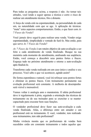 61
Para todas as perguntas acima, a resposta é não. Ao tomar tais
atitudes, você tende a seguir apenas a técnica e corre o risco de
realizar um atendimento técnico, frio e distante.
A força da venda está na espontaneidade, na personalidade de cada
um, na naturalidade com que se age. A aplicação de técnicas
“mata” estes aspectos comportamentais. Então, o que fazer com As
7 Fases da Venda?
Você jamais deve segui-la para realizar uma venda. Vender exige
espontaneidade, simplicidade e vontade de fazê-lo. Mas então, para
que serve As 7 Fases da Venda?
As 7 Fases da Venda é um roteiro objetivo de auto-avaliação a ser
feito a cada atendimento de venda finalizado. Busque na sua
memória cada momento do atendimento, analisando sua seqüência.
Então, você começa a descobrir seus pontos fortes e fracos.
Esqueça tudo no próximo atendimento e retome a auto-avaliação
após finalizá-lo.
Transforme cada venda realizada em um caso único e analise o seu
processo. Você sabe o que vai acontecer, agindo assim?
De forma espontânea e natural, você irá reforçar seus pontos fortes
e eliminar os pontos fracos. Com treinamento permanente sua
evolução profissional será constante. A melhoria de desempenho
será visível e mensurável.
Vamos voltar à analogia com o maratonista. O atleta profissional
deve ir regularmente à pista, seguindo a orientação das técnicas de
treinamento ou de seu treinador para se exercitar e se manter
capacitado para executar bem suas funções.
O vendedor profissional deve fazer sua auto-avaliação a cada
venda finalizada. Aliás, a diferença entre um amador e um
profissional está no treinamento. E você, vendedor, tem realizado
seus treinamentos, tem sido profissional?
Minha vivência mostra que os profissionais de vendas bem
sucedidos estão em constante treinamento e todos aqueles que
 
