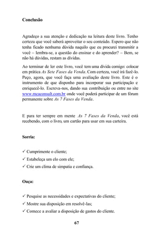 67
Conclusão
Agradeço a sua atenção e dedicação na leitura deste livro. Tenho
certeza que você saberá aproveitar o seu conteúdo. Espero que não
tenha ficado nenhuma dúvida naquilo que eu procurei transmitir a
você – lembra-se, a questão do ensinar e do aprender? – Bem, se
não há dúvidas, restam as dívidas.
Ao terminar de ler este livro, você tem uma dívida comigo: colocar
em prática As Sete Fases da Venda. Com certeza, você irá fazê-lo.
Peço, agora, que você faça uma avaliação deste livro. Este é o
instrumento de que disponho para incorporar sua participação e
enriquecê-lo. Escreva-nos, dando sua contribuição ou entre no site
www.mcaconsult.com.br onde você poderá participar de um fórum
permanente sobre As 7 Fases da Venda.
E para ter sempre em mente As 7 Fases da Venda, você está
recebendo, com o livro, um cartão para usar em sua carteira.
Sorria:
P Cumprimente o cliente;
P Estabeleça um elo com ele;
P Crie um clima de simpatia e confiança.
Ouça:
P Pesquise as necessidades e expectativas do cliente;
P Mostre sua disposição em resolvê-las;
P Comece a avaliar a disposição de gastos do cliente.
 