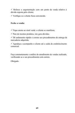 69
P Reforce a argumentação com um ponto de venda relativo à
dúvida exposta pelo cliente;
P Verifique se o cliente ficou convencido.
Feche a venda:
P Fique atento ao sinal verde: o cliente se manifesta;
P Pare de mostrar produtos, isto gera dúvidas;
P Dê andamento rápido e correto aos procedimentos de entrega da
mercadoria adquirida;
P Agradeça e acompanhe o cliente até a saída do estabelecimento
comercial.
Faça constantemente a análise do atendimento de vendas realizado,
verificando se o seu procedimento está correto.
Obrigado.
 