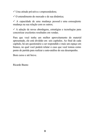 8
P Uma atitude pró-ativa e empreendedora;
P O entendimento do mercado e de sua dinâmica;
P A capacidade de uma mudança pessoal e uma conseqüente
mudança na sua relação com os outros;
P A adoção de novas abordagens, estratégias e tecnologias para
concretizar excelentes resultados em vendas.
Para que você tenha um melhor aproveitamento do material
apresentado, ele está dividido em seis capítulos. Ao final de cada
capítulo, há um questionário a ser respondido e mais um espaço em
branco, no qual você poderá relatar o caso que você tomou como
ponto de partida para realizar a auto-análise do seu desempenho.
Bom curso e até breve.
Ricardo Buono
 