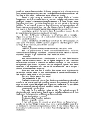 tomada por uma paralisia momentânea. O homem permaneceu inerte pelo que pareceram
horas enquanto os quatro rostos encaravam a projeção tridimensional que dominava a sala.
Lara tinha os olhos baixos e podia sentir o sangue subindo para o rosto.
         Quando o outro agente se aproximou, o que estava deitado se levantou
bruscamente e parecia desorientado. Seu corpo começou a cambalear e ele tropeçava como
um bêbado enquanto levava as mãos aos cabelos, puxando-os de forma violenta e insana.
Seus olhos se reviraram e ele tentou atingir Lara com um soco, mas ela se desviou com
facilidade. Por um tempo ele permaneceu daquele jeito, como um homem dominado pela
loucura e parecia querer destruir tudo a sua volta. Chutou os bancos de madeira, derrubou
uma imagem do altar e tentou atirar algo na vidraça, algo que não era possível ver.
         Lara desligou o projetor. Ela suspirou diante da expressão de assombro dos três
jovens analistas que a encaravam completamente incrédulos.
         -E então – ela falou, mas percebeu que a voz estava fraca e então se recompôs. –
Digam-me o que viram de errado. – ela se sentia bastante estúpida no momento, mas fez o
melhor para não demonstrar.
         Os três se entreolharam, parecendo buscar no rosto um dos outros autorização para
expor o erro óbvio de uma oficial tão superior. Lara percebeu a dúvida e apontou o dedo
na direção de um dos rapazes, de cabelo loiro cacheado.
         -Você aí. Diga.
         Ele hesitou, mas cedeu diante do olhar fulminante dos olhos de sua tutora.
         -Bem – ele parecia escolher as palavras com um cuidado excessivo – Havia uma
quantidade enorme de energia naquela sala. Cores intensas e escuras. Menos ao seu redor,
você estava protegida, ao que tudo indicava. Estava usando um escudo?
         Lara assentiu.
         -Bem, os outros não estavam. O homem que foi ao chão, ele foi tomado se não me
engano. Por um Dominador não é? – ele não esperou a resposta de Lara – Seu corpo
estava sofrendo os efeitos da união com um elemento de energia tão forte. Ele estava
enfraquecendo rápido demais. E a primeira coisa que você pensou, Agente Carver, foi em
tirá-lo dali? – sua pergunta era feita com um tom de espanto que Lara foi obrigada a
ressentir, mas ainda assim ela fez que sim.
         -Então você usou uma arma de expulsão, forte demais para o propósito se me
permite dizer e quase o matou. – o rapaz parecia ter medo de apanhar quando terminou de
falar, mas Lara apenas baixou os olhos novamente.
         -Está certo. Alguém pode me dizer porque?
         Foi a vez da menina de falar.
         -Se a ligação entre os dois estivesse forte demais, se o corpo do agente não pudesse
reconhecer sua própria consciência, quando o elemento fosse expulso ele interpretaria
como morte dele mesmo. Não sobraria nada além de uma concha vazia. Era necessário se
utilizar de um método mais sutil, talvez até um diálogo pudesse funcionar.
         Lara sorriu pelo canto dos lábios.
         -Tem razão. Ele ficou violento e confuso por dias. Não podia chegar perto de
ninguém, não podia encarar imagens claras demais ou muita luz. Achamos que ele tinha
ficado louco. Ele ficou confuso, perdido entre as duas consciências.
         -E o que aconteceu com o elemento?
         -Queimamos o lugar. Com fogo azul, claro.
         -Entendo. – respondeu a jovem.
         O fogo azul era capaz de consumir um prédio inteiro em chamas furiosas e
azuladas sem que fosse visto por nenhuma pessoa exceto os agentes. Era bom para se livrar
de Dominadores, elementos que se possuíam da mente e de certa forma da alma de seus
hospedeiros, tornando-os escravos de sua vontade. Para outros tipos porém, o fogo podia
só atrapalhar.
 