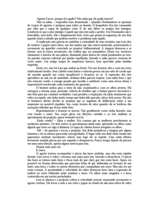 -Agente Carver, porque fez aquilo? Não sabia que ele podia morrer?
        -Sim eu sabia. – respondeu Lara desanimada – Quando Dominadores se apossam
de corpos de agentes, é perigoso para todos os demais. O hospedeiro fica tão consumido
por ódio que é capaz de qualquer coisa. E ele não difere os amigos dos inimigos.
Lembrem-se que o pior inimigo é aquele que não tem nada a perder. Um Dominador não é
brincalhão, nem lento. Ele é simplesmente letal. Acho que pensei na segurança de nós dois
quando tomei a atitude que poderia resolver o problema mais rápido.
        A explicação não parecia ter satisfeito a curiosidade de seus ouvintes, mas Lara deu
de ombros e pegou outro disco, um dos muitos que não estava numerado, posicionando-o
novamente no aparelho conectado ao projetor tridimensional. A imagem demorou a se
formar, mas lá estava novamente, tão realista que era assustadora. Desta vez, mostrava
claramente o interior de um palácio, iluminado pelos lustres de cristal pendurados no teto.
As paredes estavam cobertas por janelas espelhadas, fazendo o salão parecer centenas de
vezes maior. Um antigo truque de arquitetura barroca, bem apreciado pelas famílias
imperiais.
        Desta vez, não foi Lara que andou na frente. Era um homem, alto e com um rosto
relativamente bonito. Seus cabelos eram loiros e estavam presos em um rabo de cavalo que
ele sacudiu quando um vento inexplicável o levantou no ar. A expressão dos três
aprendizes na sala era de ansiedade, nenhum deles parecia respirar. Lara sabia bem o que
eles estavam vendo: a energia pesada que invadia o ambiente como uma névoa densa e
impenetrável envolvendo cada centímetro do aposento.
        O homem andou para o meio da sala, examinando-a com os olhos atentos. Ele
carregava a mesma arma, prateada, coberta de detalhes que a faziam parecer decorativa e
não feita para um combate verdadeiro. Lara prendeu a respiração: ela sabia exatamente que
vídeo era aquele, não tinha muito tempo que tinha sido gravado, talvez dois meses. Ela não
se lembrava direito devido às semanas que se seguiram de deliberação sobre a sua
suspensão ou possível expulsão. Seu corpo tremeu de raiva quando ela se lembrou das
acusações ridículas que Knox tinha feito.
        Repentinamente o homem se moveu. Não gentilmente como vinha fazendo, mas
com tensão e susto. Seu corpo girou em direções variadas e os três analistas se
aproximaram da projeção, quase tentando tocá-la.
        -Estão vendo? – falou a mulher. Era comum que as mulheres percebessem as
oscilações primeiro. Os dois outros se aproximaram ainda mais, apertando os olhos como
alguém que tenta vez algo à distância. O rapaz de cabelos louros arregalou os olhos.
        -Ali! – ele apontou e tocou a projeção. Seu dedo prejudicou a imagem por alguns
instantes e ele se afastou parecendo envergonhado. O lugar onde seu dedo tinha estado não
aparentava nenhum movimento visível, mas logo ele se repetiu. Uma onda elétrica
levemente azulada piscou por um segundo e desapareceu. Pouco tempo depois ela piscava
em uma outra direção, apenas alguns metros para trás.
        Depois mais uma vez.
        E outra.
        O agente tentava acompanhar o piscar das luzes azuladas, mas elas eram rápidas
demais. Lara tocou o vídeo e arrastou suas mãos para trás, fazendo-o desacelerar. O piscar
das luzes se tornou mais lento e ficou mais do que claro que não eram luzes. Agora era
possível ver formas distorcidas que pareciam feitas de gel, delineadas no formato de um
nariz, uma boca, e todos os outros elementos que compunham um rosto. Mas não era um
rosto comum. A proximidade e velocidade do vídeo deixavam bem clara a expressão de
malícia no rosto delineado pelas sombras e luzes. Os olhos eram zangados e a boca
contorcida em um sorriso perturbador.
        Lara se afastou e a projeção voltou à velocidade normal, mostrando novamente o
agente confuso. Ele levou a mão a um cinto e jogou no fundo da sala uma esfera de vidro
 