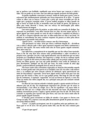 que se quebrou com facilidade, espalhando uma névoa branca que começou a cobrir o
salão. Não era podia ver seu rosto, mas Lara sabia que naquele momento ela tinha gritado.
        As janelas espelhadas começaram a estourar, vindas do fundo para a porta, como se
estivessem sido simultaneamente quebradas por forças impossíveis de se deter. O agente
cobriu os olhos com os braços e correu para a porta que estava escondida por trás da
região que a projeção conseguia cobrir. A jovem analista arregalou os olhos quando viu
algo se mexer no fundo da sala, se arrastando como um ferido de guerra. Ela apertou os
olhos para tentar discernir a forma, mas seu esforço foi interrompido pelo súbito
desaparecimento da imagem.
        Lara estava parada perto do projetor, as mãos ainda nos comandos de desligar. Sua
expressão era perturbada e seus olhos estavam fixos no chão, ela nem sequer piscava. O
agente gigante que estava parado no canto da sala se endireitou e caminhou em direção a
ela, mas ela o censurou erguendo uma mão, os olhos ainda fixos no chão à sua frente. Os
analistas se entreolharam um tanto confusos enquanto ela passava as mãos pelos discos
transparentes, procurando outra solução.
        -Agente Carver...- um deles tentou começar, mas ela o interrompeu.
        -Não precisamos ver todos. Acho que vimos o suficiente daquele ali. – ela indicou
com a cabeça a direção onde o disco agora repousava enquanto seus dedos continuavam a
percorrer suas opções. Ela nunca sentira tanta raiva de Knox quanto naquele momento.
Bem, talvez uma vez.
        Lara sabia bem a conseqüência de ter impedido que um dos vídeos fosse mostrado.
Knox ia lhe dar uma lição bem extensa sobre profissionalismo e saber reconhecer os
próprios erros, aprender com eles e toda aquela baboseira, mas ela sabia bem que seu único
propósito era a humilhação absoluta. Não importava o castigo, ela não ia continuar aquela
gravação. O gorila de dois metros de altura tinha voltado para sua posição original com um
sorriso nos lábios grossos, que Lara não podia identificar como sendo de satisfação ou
puro divertimento. Qualquer um dos dois que fosse, ela sentia vontade de atirar algo
pesado e preferencialmente pontiagudo bem no meio de sua testa.
        Não houve muito mais comentários engraçados ou situações descontraídas naquela
tarde. A tensão gerada mais cedo parecia ter se instalado como um véu sobre a sala número
cinco, e os analistas que antes estavam cobertos de admiração, agora apresentavam um
misto de desconfiança e apreensão. Devia haver algum motivo muito bom para Lara não
querer que eles vissem o vídeo, era só o que podiam pensar. Mas longe de cada um exigir
que ela continuasse. A reputação “esquentada” de Lara era famosa na Agência, e como eles
viram em muitos dos vídeos naquele dia, era a principal causa para sua constante entrada
em problemas.
        Os olhos de Lara estavam ardendo e irritados quando o agente-armário de Knox se
adiantou para sair da sala. Era simplesmente impossível não perceber que ele estava se
movimentando e Lara olhou no relógio. Era o fim do expediente e ela nunca tinha se
sentido tão feliz por ver o relógio acima da sala marcando seis horas. Ela dispensou os
analistas extremamente jovens e seguiu o agente-armário para fora da sala. Ele devia estar
contando os segundos para reportar tudo para Knox, mas Lara não estava muito afim de
pensar naquilo naquele momento.
        O elevador parou novamente no lobby de entrada e Lara quase se chocou com
George na saída. Ele a esperava com uma pilha absurdamente grande de pastas nas mãos e
um sorriso débil nos lábios.
        -Carver! – os papéis escorregaram, mas ele os apanhou antes que pudessem cair. –
Knox quer te ver de novo. Ele não parecia muito feliz, mas lhe deu cinco minutos para
subir.
        -O que ele quer agora?
 