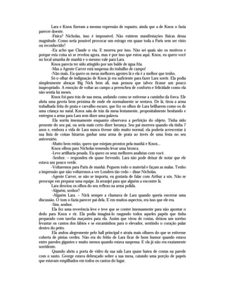 Lara e Knox fizeram a mesma expressão de espanto, ainda que a de Knox o fazia
parecer doente.
        -Física? Nicholas, isso é impossível. Não existem manifestações físicas dessa
magnitude. Como seria possível provocar um estrago em quase toda a Paris sem ser visto
ou reconhecido?
        -Eu acho que Claude o viu. E morreu por isso. Não sei quais são os motivos e
porque esta coisa só se revelou agora, mas é por isso que estou aqui. Knox, eu quero você
no local amanha de manhã e o mesmo vale para Lara.
        Knox parecia ter sido atingido por um balde de água fria.
        -Mas a Agente Carver está suspensa do trabalho de campo!
        -Não mais. Eu quero os meus melhores agentes lá e ela é a melhor que tenho.
        Só o olhar de indignação de Knox já era suficiente para fazer Lara sorrir. Ela podia
simplesmente abraçar Big Nick bem ali, mas pensou que talvez ficasse um pouco
inapropriado. A emoção de voltar ao campo a preencheu de conforto e felicidade como ela
não sentia há meses.
        Knox foi para trás de sua mesa, andando como se estivesse a caminho da forca. Ele
abriu uma gaveta bem próxima de onde ele normalmente se sentava. De lá, tirou a arma
trabalhada feita de prata e carvalho escuro, que fez os olhos de Lara brilharem como os de
uma criança no natal. Knox saiu de trás da mesa lentamente, propositalmente hesitando e
entregou a arma para Lara sem dizer uma palavra.
         Ela sorriu imensamente enquanto observava a perfeição do objeto. Tinha sido
presente do seu pai, ou seria mais certo dizer herança. Seu pai morrera quando ela tinha 7
anos e, embora a vida de Lara nunca tivesse sido muito normal, ela poderia acrescentar à
sua lista de coisas bizarras ganhar uma arma de prata ao invés de uma festa no seu
aniversário.
        -Muito bem então, quero que estejam prontos pela manhã e Knox...
        Knox olhou para Nicholas temendo levar uma bronca.
        -Leve artilharia pesada. Eu quero os seus melhores analistas com você.
         -Senhor. – respondeu ele quase fervendo. Lara não pode deixar de notar que ele
estava um pouco verde.
        -Voltaremos para Paris de manhã. Peguem todo o material e façam as malas. Tenho
a impressão que não voltaremos a ver Londres tão cedo – disse Nicholas.
        -Agente Carver, se não se importa, eu gostaria de falar com Arthur a sós. Não se
preocupe em preparar uma equipe. Já arranjei para que alguém a encontre lá.
        Lara desviou os olhos do seu reflexo na arma polida.
        -Alguém, senhor?
         -Alguém Lara. – Nick sempre a chamava de Lara quando queria encerrar uma
discussão. O tom o fazia parecer pai dela. E em muitos aspectos, era isso que ele era.
        -Sim, senhor.
         Ela fez uma reverência leve e teve que se conter imensamente para não apontar o
dedo para Knox e rir. Ela podia imaginá-lo rasgando todos aqueles papéis que tinha
preparado com tarefas maçantes para ela. Assim que virou de costas, deixou um sorriso
levantar os cantos dos lábios e se encaminhou para o elevador, sentindo o coração pular
dentro do peito.
         Ela andou alegremente pelo hall principal e atraiu mais olhares do que se estivesse
coberta de pintas verdes. Não era do feitio de Lara ficar de bom humor quando estava
entre paredes gigantes e muito menos quando estava suspensa. E ela já não era exatamente
sorridente.
         Quando abriu a porta de vidro da sua sala Lara quase bateu de costas na parede
com o susto. George estava debruçado sobre a sua mesa, catando uma porção de papeis
que estavam empilhados em todos os cantos do lugar.
 