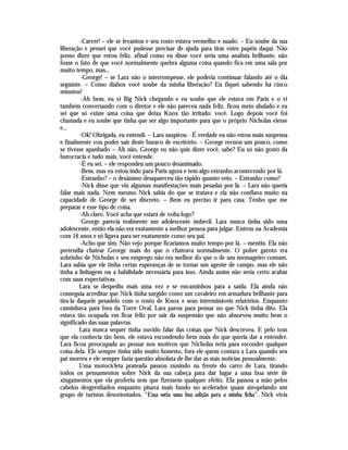 -Carver! – ele se levantou e seu rosto estava vermelho e suado. – Eu soube da sua
liberação e pensei que você pudesse precisar de ajuda para tirar estes papéis daqui. Não
posso dizer que estou feliz, afinal como eu disse você seria uma analista brilhante, não
fosse o fato de que você normalmente quebra alguma coisa quando fica em uma sala por
muito tempo, mas...
         -George! – se Lara não o interrompesse, ele poderia continuar falando até o dia
seguinte. – Como diabos você soube da minha liberação? Eu fiquei sabendo há cinco
minutos!
          -Ah bem, eu vi Big Nick chegando e eu soube que ele estava em Paris e o vi
também conversando com o diretor e ele não pareceu nada feliz, ficou meio abalado e eu
sei que só existe uma coisa que deixa Knox tão irritado: você. Logo depois você foi
chamada e eu soube que tinha que ser algo importante para que o próprio Nicholas viesse
e...
         -Ok! Obrigada, eu entendi. – Lara suspirou - É verdade eu não estou mais suspensa
e finalmente vou poder sair deste buraco de escritório. – George recuou um pouco, como
se tivesse apanhado – Ah não, George eu não quis dizer você, sabe? Eu só não gosto da
burocracia e tudo mais, você entende.
         -É eu sei. – ele respondeu um pouco desanimado.
         -Bem, mas eu estou indo para Paris agora e tem algo estranho acontecendo por lá.
         -Estranho? – o desânimo desapareceu tão rápido quanto veio. – Estranho como?
         -Nick disse que viu algumas manifestações mais pesadas por lá. – Lara não queria
falar mais nada. Nem mesmo Nick sabia do que se tratava e ela não confiava muito na
capacidade de George de ser discreto. – Bem eu preciso ir para casa. Tenho que me
preparar e esse tipo de coisa.
         -Ah claro. Você acha que estará de volta logo?
          George parecia realmente um adolescente imbecil. Lara nunca tinha sido uma
adolescente, então ela não era exatamente a melhor pessoa para julgar. Entrou na Academia
com 16 anos e só ligava para ser exatamente como seu pai.
         -Acho que sim. Não vejo porque ficaríamos muito tempo por lá. – mentiu. Ela não
pretendia chatear George mais do que o chateava normalmente. O pobre garoto era
sobrinho de Nicholas e seu emprego não era melhor do que o de um mensageiro comum.
Lara sabia que ele tinha certas esperanças de se tornar um agente de campo, mas ele não
tinha a linhagem ou a habilidade necessária para isso. Ainda assim não seria certo acabar
com suas expectativas.
         Lara se despediu mais uma vez e se encaminhou para a saída. Ela ainda não
conseguia acreditar que Nick tinha surgido como um cavaleiro em armadura brilhante para
tira-la daquele pesadelo com o rosto de Knox e seus intermináveis relatórios. Enquanto
caminhava para fora da Torre Oval, Lara parou para pensar no que Nick tinha dito. Ela
estava tão ocupada em ficar feliz por sair da suspensão que não absorveu muito bem o
significado das suas palavras.
         Lara nunca sequer tinha ouvido falar das coisas que Nick descreveu. E pelo tom
que ela conhecia tão bem, ele estava escondendo bem mais do que queria dar a entender.
Lara ficou preocupada ao pensar nos motivos que Nicholas teria para esconder qualquer
coisa dela. Ele sempre tinha sido muito honesto, fora ele quem contara a Lara quando seu
pai morreu e ele sempre fazia questão absoluta de lhe dar as más notícias pessoalmente.
         Uma motocicleta prateada passou zunindo na frente do carro de Lara, tirando
todos os pensamentos sobre Nick da sua cabeça para dar lugar a uma boa série de
xingamentos que ela proferiu sem que fizessem qualquer efeito. Ela passou a mão pelos
cabelos desgrenhados enquanto pisava mais fundo no acelerador quase atropelando um
grupo de turistas desorientados. “Essa seria uma boa adição para a minha ficha”. Nick vivia
 
