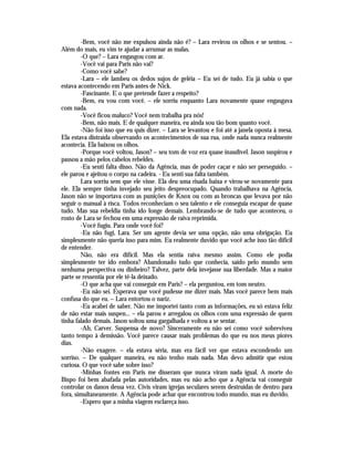 -Bem, você não me expulsou ainda não é? – Lara revirou os olhos e se sentou. –
Além do mais, eu vim te ajudar a arrumar as malas.
        -O que? – Lara engasgou com ar.
        -Você vai para Paris não vai?
        -Como você sabe?
        -Lara – ele lambeu os dedos sujos de geléia – Eu sei de tudo. Eu já sabia o que
estava acontecendo em Paris antes de Nick.
        -Fascinante. E o que pretende fazer a respeito?
        -Bem, eu vou com você. – ele sorriu enquanto Lara novamente quase engasgava
com nada.
        -Você ficou maluco? Você nem trabalha pra nós!
        -Bem, não mais. E de qualquer maneira, eu ainda sou tão bom quanto você.
        -Não foi isso que eu quis dizer. – Lara se levantou e foi até a janela oposta à mesa.
Ela estava distraída observando os acontecimentos de sua rua, onde nada nunca realmente
acontecia. Ela baixou os olhos.
        -Porque você voltou, Jason? – seu tom de voz era quase inaudível. Jason suspirou e
passou a mão pelos cabelos rebeldes.
        -Eu senti falta disso. Não da Agência, mas de poder caçar e não ser perseguido. –
ele parou e ajeitou o corpo na cadeira. - Eu senti sua falta também.
        Lara sorriu sem que ele visse. Ela deu uma risada baixa e virou-se novamente para
ele. Ela sempre tinha invejado seu jeito despreocupado. Quando trabalhava na Agência,
Jason não se importava com as punições de Knox ou com as broncas que levava por não
seguir o manual à risca. Todos reconheciam o seu talento e ele conseguia escapar de quase
tudo. Mas sua rebeldia tinha ido longe demais. Lembrando-se de tudo que aconteceu, o
rosto de Lara se fechou em uma expressão de raiva reprimida.
        -Você fugiu. Para onde você foi?
        -Eu não fugi, Lara. Ser um agente devia ser uma opção, não uma obrigação. Eu
simplesmente não queria isso para mim. Eu realmente duvido que você ache isso tão difícil
de entender.
        Não, não era difícil. Mas ela sentia raiva mesmo assim. Como ele podia
simplesmente ter ido embora? Abandonado tudo que conhecia, saído pelo mundo sem
nenhuma perspectiva ou dinheiro? Talvez, parte dela invejasse sua liberdade. Mas a maior
parte se ressentia por ele tê-la deixado.
        -O que acha que vai conseguir em Paris? – ela perguntou, em tom neutro.
        -Eu não sei. Esperava que você pudesse me dizer mais. Mas você parece bem mais
confusa do que eu. – Lara entortou o nariz.
        -Eu acabei de saber. Não me importei tanto com as informações, eu só estava feliz
de não estar mais suspen... – ela parou e arregalou os olhos com uma expressão de quem
tinha falado demais. Jason soltou uma gargalhada e voltou a se sentar.
        -Ah, Carver. Suspensa de novo? Sinceramente eu não sei como você sobreviveu
tanto tempo à demissão. Você parece causar mais problemas do que eu nos meus piores
dias.
        -Não exagere. – ela estava séria, mas era fácil ver que estava escondendo um
sorriso. – De qualquer maneira, eu não tenho mais nada. Mas devo admitir que estou
curiosa. O que você sabe sobre isso?
        -Minhas fontes em Paris me disseram que nunca viram nada igual. A morte do
Bispo foi bem abafada pelas autoridades, mas eu não acho que a Agência vai conseguir
controlar os danos dessa vez. Civis viram igrejas seculares serem destruídas de dentro para
fora, simultaneamente. A Agência pode achar que encontrou todo mundo, mas eu duvido.
        -Espero que a minha viagem esclareça isso.
 