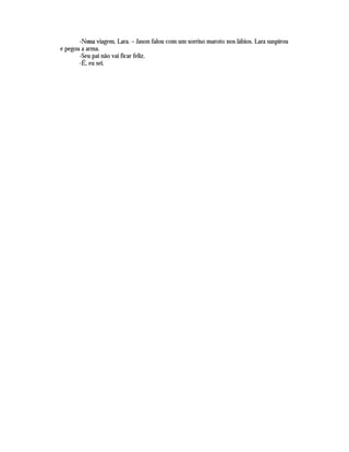 -Nossa viagem, Lara. – Jason falou com um sorriso maroto nos lábios. Lara suspirou
e pegou a arma.
       -Seu pai não vai ficar feliz.
       -É, eu sei.
 