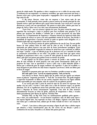 gaveta do criado-mudo. Ela apanhou o cinto e suspirou ao ver o coldre de sua arma vazio.
A lembrança de sua suspensão e os números vermelhos, que agora marcavam seis horas, a
fizeram correr para a porta quase tropeçando e engasgando com o suco que ela apanhou
logo antes de sair.
         O dia estava chuvoso, como não era surpresa e Lara estava mais do que
acostumada. O Audi prateado estava parado a poucos metros da entrada principal da casa.
Quando ouviu o apito que indicava que a porta estava trancada, Lara correu até o carro que
destrancou a porta com sua aproximação. Ela passou as mãos pelos cabelos para tirar os
pingos de chuva e falou com a voz clara, mas extremamente desanimada.
         -Torre Oval. – sua voz acionou a ignição do carro. Da parte central do painel, uma
superfície lisa escorregou e outra se projetou para fora revelando uma pequena TV de
plasma que mostrava em detalhes o caminho que o veículo percorreria em uma linha
amarela viva. O Departamento de Segurança e Assuntos Internos da Agência já tinha feito
uma tentativa de trancar os carros com uma quantidade restrita de locações, mas devido à
quantidade de imprevistos e locações remotas às quais os agentes eram obrigados a ir, a
tentativa tinha sido um vergonhoso e bem caro fracasso.
         A Torre Oval ficava a menos de quinze quilômetros da casa de Lara. Era um prédio
branco de vinte andares feitos de vidro azul do chão ao teto. O hall de entrada era
sustentado por pilares brancos com uma série de frases terrivelmente nostálgicas. Entre
eles, havia uma quantidade exagerada de estátuas de metal fosco que conferiam ao edifício
um toque “comum”, o que era ridículo já que ele se destacava em cor e tamanho de todas
as construções acinzentadas ao seu redor. Um jardim com uma fonte que agora estava
desligada se posicionava entre a rua e a porta de vidro jateado de mais de três metros de
altura, pela qual Lara passou para ganhar acesso ao interior do prédio.
         A sala seguinte era tão branca quanto o exterior do prédio e não continha nada
além de uma mesinha de metal pequena com uma ponta extremamente afiada que se
projetava do topo. Lara se aproximou e tocou o pino com o dedo indicador direito e
deixou que a minúscula gota de sangue molhasse sua superfície. O pino foi recolhido e a
mesa desapareceu para dentro do chão branco enquanto Lara levava o dedo aos lábios para
se livrar do sangue.
         Segundos se passaram antes que uma voz feminina e metálica ecoasse no salão.
         Bem vinda agente Carver. Você está em suspensão provisória. Tenha um bom dia.
         Lara trincou os dentes. Parecia algum tipo de piada cruel que aquela voz irritante
usasse as palavras “suspensão provisória” e “bom dia” na mesma frase. Ela podia imaginar
o supervisor levantando os lábios em um sorriso enquanto observava sua figura solitária
sendo repreendida por uma máquina, tudo do conforto do seu gabinete pessoal.
         A voz serviu para abrir a porta de metal de mais de um metro de espessura, bem
similar a de um cofre, e revelar o vasto salão com o chão de mármore negro e as paredes
altíssimas. Por ele se espalhavam mesas bem parecidas umas com as outras, feitas de aço
fosco e dispostas de forma extremamente organizada. Uma série de telas mostrava
alternadamente locações ao redor do globo, anúncios de temperatura e clima, e recados
dados pessoalmente pelo diretor da Agência, Nicholas Flint.
         Nicholas Flint, ou Big Nick como era carinhosamente apelidado pelos agentes –
sem, é claro, seu conhecimento – era um homem corpulento e alto, de olhos azuis claros e
um espesso bigode loiro. Sua expressão era dura e ele dirigia a Agência com pulso firme,
mas todos que o conheciam bem, sabiam que ele tinha vontade de ferro e um coração de
ouro.
         -Carver! – Lara virou a cabeça para encontrar a figura de pele clara e cabelos negros
que abanava o braço freneticamente para ela. Ele correu em sua direção e parou a
centímetros do seu nariz, forçando-a a se afastar dois passos para trás.
 