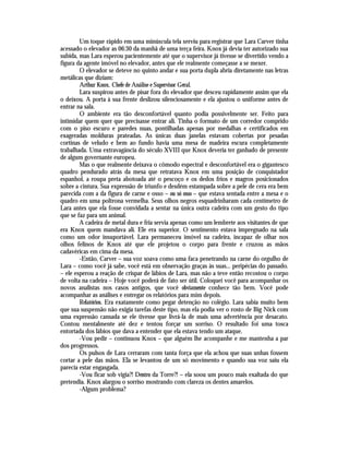Um toque rápido em uma minúscula tela serviu para registrar que Lara Carver tinha
acessado o elevador as 06:30 da manhã de uma terça feira. Knox já devia ter autorizado sua
subida, mas Lara esperou pacientemente até que o supervisor já tivesse se divertido vendo a
figura da agente imóvel no elevador, antes que ele realmente começasse a se mexer.
        O elevador se deteve no quinto andar e sua porta dupla abria diretamente nas letras
metálicas que diziam:
        Arthur Knox. Chefe de Análise e Supervisor Geral.
        Lara suspirou antes de pisar fora do elevador que desceu rapidamente assim que ela
o deixou. A porta à sua frente deslizou silenciosamente e ela ajustou o uniforme antes de
entrar na sala.
        O ambiente era tão desconfortável quanto podia possivelmente ser. Feito para
intimidar quem quer que precisasse entrar ali. Tinha o formato de um corredor comprido
com o piso escuro e paredes nuas, pontilhadas apenas por medalhas e certificados em
exageradas molduras prateadas. As únicas duas janelas estavam cobertas por pesadas
cortinas de veludo e bem ao fundo havia uma mesa de madeira escura completamente
trabalhada. Uma extravagância do século XVIII que Knox deveria ter ganhado de presente
de algum governante europeu.
        Mas o que realmente deixava o cômodo espectral e desconfortável era o gigantesco
quadro pendurado atrás da mesa que retratava Knox em uma posição de conquistador
espanhol, a roupa preta abotoada até o pescoço e os dedos frios e magros posicionados
sobre a cintura. Sua expressão de triunfo e desdém estampada sobre a pele de cera era bem
parecida com a da figura de carne e osso – ou só osso – que estava sentada entre a mesa e o
quadro em uma poltrona vermelha. Seus olhos negros esquadrinharam cada centímetro de
Lara antes que ela fosse convidada a sentar na única outra cadeira com um gesto do tipo
que se faz para um animal.
        A cadeira de metal dura e fria servia apenas como um lembrete aos visitantes de que
era Knox quem mandava ali. Ele era superior. O sentimento estava impregnado na sala
como um odor insuportável. Lara permaneceu imóvel na cadeira, incapaz de olhar nos
olhos felinos de Knox até que ele projetou o corpo para frente e cruzou as mãos
cadavéricas em cima da mesa.
        -Então, Carver – sua voz soava como uma faca penetrando na carne do orgulho de
Lara – como você já sabe, você está em observação graças às suas... peripécias do passado.
– ele esperou a reação de crispar de lábios de Lara, mas não a teve então recostou o corpo
de volta na cadeira – Hoje você poderá de fato ser útil. Coloquei você para acompanhar os
novos analistas nos casos antigos, que você obviamente conhece tão bem. Você pode
acompanhar as análises e entregar os relatórios para mim depois.
        Relatórios. Era exatamente como pegar detenção no colégio. Lara sabia muito bem
que sua suspensão não exigia tarefas deste tipo, mas ela podia ver o rosto de Big Nick com
uma expressão cansada se ele tivesse que livrá-la de mais uma advertência por desacato.
Contou mentalmente até dez e tentou forçar um sorriso. O resultado foi uma tosca
entortada dos lábios que dava a entender que ela estava tendo um ataque.
        -Vou pedir – continuou Knox – que alguém lhe acompanhe e me mantenha a par
dos progressos.
        Os pulsos de Lara cerraram com tanta força que ela achou que suas unhas fossem
cortar a pele das mãos. Ela se levantou de um só movimento e quando sua voz saiu ela
parecia estar engasgada.
        -Vou ficar sob vigia?! Dentro da Torre?! – ela soou um pouco mais exaltada do que
pretendia. Knox alargou o sorriso mostrando com clareza os dentes amarelos.
        -Algum problema?
 