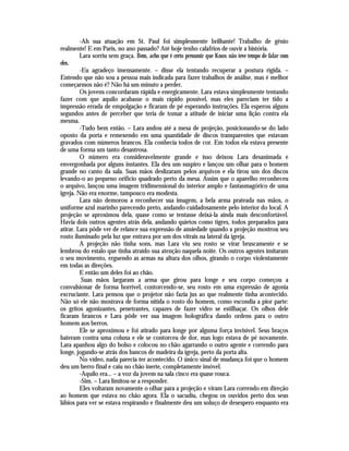 -Ah sua atuação em St. Paul foi simplesmente brilhante! Trabalho de gênio
realmente! E em Paris, no ano passado? Até hoje tenho calafrios de ouvir a história.
         Lara sorriu sem graça. Bem, acho que é certo presumir que Knox não teve tempo de falar com
eles.
         -Eu agradeço imensamente. – disse ela tentando recuperar a postura rígida. –
Entendo que não sou a pessoa mais indicada para fazer trabalhos de análise, mas é melhor
começarmos não é? Não há um minuto a perder.
         Os jovens concordaram rápida e energicamente. Lara estava simplesmente tentando
fazer com que aquilo acabasse o mais rápido possível, mas eles pareciam ter tido a
impressão errada de empolgação e ficaram de pé esperando instruções. Ela esperou alguns
segundos antes de perceber que teria de tomar a atitude de iniciar uma lição contra ela
mesma.
         -Tudo bem então. – Lara andou até a mesa de projeção, posicionando-se do lado
oposto da porta e remexendo em uma quantidade de discos transparentes que estavam
gravados com números brancos. Ela conhecia todos de cor. Em todos ela estava presente
de uma forma um tanto desastrosa.
         O número era consideravelmente grande e isso deixou Lara desanimada e
envergonhada por alguns instantes. Ela deu um suspiro e lançou um olhar para o homem
grande no canto da sala. Suas mãos deslizaram pelos arquivos e ela tirou um dos discos
levando-o ao pequeno orifício quadrado perto da mesa. Assim que o aparelho reconheceu
o arquivo, lançou uma imagem tridimensional do interior amplo e fantasmagórico de uma
igreja. Não era enorme, tampouco era modesta.
         Lara não demorou a reconhecer sua imagem, a bela arma prateada nas mãos, o
uniforme azul marinho parecendo preto, andando cuidadosamente pelo interior do local. A
projeção se aproximou dela, quase como se tentasse deixá-la ainda mais desconfortável.
Havia dois outros agentes atrás dela, andando quietos como tigres, todos preparados para
atirar. Lara pôde ver de relance sua expressão de ansiedade quando a projeção mostrou seu
rosto iluminado pela luz que entrava por um dos vitrais na lateral da igreja.
         A projeção não tinha sons, mas Lara viu seu rosto se virar bruscamente e se
lembrou do estalo que tinha atraído sua atenção naquela noite. Os outros agentes imitaram
o seu movimento, erguendo as armas na altura dos olhos, girando o corpo violentamente
em todas as direções.
         E então um deles foi ao chão.
          Suas mãos largaram a arma que girou para longe e seu corpo começou a
convulsionar de forma horrível, contorcendo-se, seu rosto em uma expressão de agonia
excruciante. Lara pensou que o projetor não fazia jus ao que realmente tinha acontecido.
Não só ele não mostrava de forma nítida o rosto do homem, como escondia a pior parte:
os gritos agonizantes, penetrantes, capazes de fazer vidro se estilhaçar. Os olhos dele
ficaram brancos e Lara pôde ver sua imagem holográfica dando ordens para o outro
homem aos berros.
         Ele se aproximou e foi atirado para longe por alguma força invisível. Seus braços
bateram contra uma coluna e ele se contorceu de dor, mas logo estava de pé novamente.
Lara apanhou algo do bolso e colocou no chão agarrando o outro agente e correndo para
longe, jogando-se atrás dos bancos de madeira da igreja, perto da porta alta.
         No vídeo, nada parecia ter acontecido. O único sinal de mudança foi que o homem
deu um berro final e caiu no chão inerte, completamente imóvel.
         -Aquilo era... – a voz da jovem na sala cinco era quase rouca.
         -Sim. – Lara limitou-se a responder.
         Eles voltaram novamente o olhar para a projeção e viram Lara correndo em direção
ao homem que estava no chão agora. Ela o sacudiu, chegou os ouvidos perto dos seus
lábios para ver se estava respirando e finalmente deu um soluço de desespero enquanto era
 
