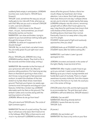 suddenly feels empty in anticipation. (JORDAN
hunches over, tucks head in. TAYLOR leans
forward.) 
TAYLOR: Look, sometimes the way you act just
really gets to me. Like with Frida, what was up
with that? Why are you such a recluse? (TAYLOR
is calm, cool and collected.)
JORDAN: I...I don’t mean to be. (Pause) I
mean...it’s just...hard sometimes, you know?
(Hesitantly reaches out hands.) 
NARRATOR: I am slow and broken, trying to
explain to you but somehow nothing really gets
through this tongue of mine.
JORDAN: So what am I supposed to do? I
should change? 
TAYLOR: No, no Jord, that’s not what I mean.
You are really great. It’s just right now I can’t
handle it. 
!
(Pause. TAYLOR pulls JORDAN into a hug.
JORDAN breathes deeply. They hold on for a
few seconds and then break away, smiling.)
!
NARRATOR: We meander to the ﬁrst topic of
your grievances with what I do. (Resume 
previous sitting positions.) For how long we stay
there on that bench spinning in that circle I
don’t know. Long enough to feel paranoid over
sunburn, to watch the shadows of the tree
stretch to my feet. Black shoes meet black
ground. That look you’d given me weeks ago
comes to mind. Annoyance and disgust in your
features, I’d felt like a broken toy. (JORDAN
alternately swirls her feet on the ground.) The
tanbark rustles and crunches along with the
swirling motions of my feet. 
JORDAN: Where do we go from here?
 
(The girls stand and TAYLOR exits. The circle of
light contracts again.)
!
NARRATOR:The two of us part smiling. The next
day in school you only wave. Don’t look at me
in the hallways. Why? Why is there worms and
mud in my stomach? (JORDAN hunches over,
stares off at the ground. Pushes a ﬁst to her
mouth.) Keep my head level, don’t draw
attention. I am a stone. Don’t talk to people,
that’s bad. At brunch one day I collapse where
we eat, you’re only ten maybe twenty feet away.
(JORDAN collapses into the column, remaining
upright with an effort.) Don’t even glance my
way. I stay there for god knows how long in that
cold shadow of the cement column, heart
thudding about a foot lower than normal.
Eventually I have to run away when a boy asks
me if I’m alright.
STUDENT: (enters pool of light and cautiously
approaches.) Are you okay? 
!
(JORDAN looks up at STUDENT and runs off SL.
STUDENT stares after her before exiting SR.)
!
NARRATOR. I can’t take it. Later I go and
apologize to him. 
 
JORDAN: (re-enters and stands in the center of
the light.) Really, it was too kind of him. 
!
NARRATOR: After maybe a week I have to go
up to you and ask. I need some clariﬁcation.
Walking up to you is hard, my legs tremble and
hardly feel a part of my body. There is a hyper
awareness my every molecule, from the creases
in my shirt to the hairs on my neck. As usual you
are in the center of things.
!
(TAYLOR enters from USL and the light expands
to accommodate her. The girls face each other:
JORDAN is stiff and defensive, TAYLOR relaxed.) 
!
JORDAN: Can we talk? 
NARRATOR: (Standing directly behind
JORDAN.) I guess that was my voice. 
TAYLOR: Sure. 
!
(A pause.)
!
JORDAN: Are we broken up? 
NARRATOR: You have a tiny smile on your face
8
 