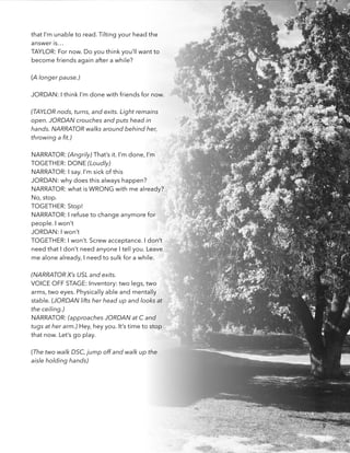that I’m unable to read. Tilting your head the
answer is… 
TAYLOR: For now. Do you think you’ll want to
become friends again after a while? 
!
(A longer pause.)
!
JORDAN: I think I’m done with friends for now.
 
(TAYLOR nods, turns, and exits. Light remains
open. JORDAN crouches and puts head in
hands. NARRATOR walks around behind her,
throwing a ﬁt.)
 
NARRATOR: (Angrily) That’s it. I’m done, I’m 
TOGETHER: DONE (Loudly) 
NARRATOR: I say. I’m sick of this 
JORDAN: why does this always happen?
NARRATOR: what is WRONG with me already?
No, stop.
TOGETHER: Stop! 
NARRATOR: I refuse to change anymore for
people. I won’t
JORDAN: I won’t
TOGETHER: I won’t. Screw acceptance. I don’t
need that I don’t need anyone I tell you. Leave
me alone already, I need to sulk for a while. 
!
(NARRATOR X’s USL and exits.
VOICE OFF STAGE: Inventory: two legs, two
arms, two eyes. Physically able and mentally
stable. (JORDAN lifts her head up and looks at
the ceiling.) 
NARRATOR: (approaches JORDAN at C and
tugs at her arm.) Hey, hey you. It’s time to stop
that now. Let’s go play.
!
(The two walk DSC, jump off and walk up the
aisle holding hands)
9
 
