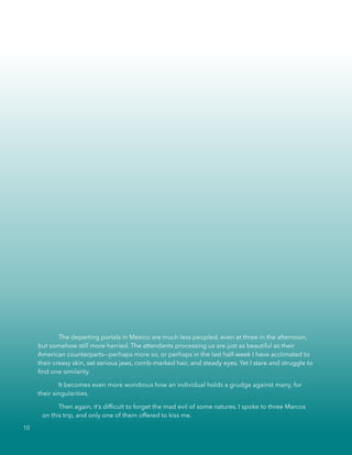 The departing portals in Mexico are much less peopled, even at three in the afternoon,
but somehow still more harried. The attendants processing us are just as beautiful as their
American counterparts––perhaps more so, or perhaps in the last half-week I have acclimated to
their creasy skin, set serious jaws, comb-marked hair, and steady eyes. Yet I stare and struggle to
ﬁnd one similarity.
It becomes even more wondrous how an individual holds a grudge against many, for
their singularities.
Then again, it’s difﬁcult to forget the mad evil of some natures. I spoke to three Marcos
on this trip, and only one of them offered to kiss me.
10
 