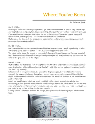 Where You’ve Been
by Katherine Shark
Day 1, 128 lbs.
I watch you across the class as you speak to a girl. She looks lovely next to you, all long slender legs
and fragile bones and glossy hair. You were smiling at her just the way I wished you’d smile at me, as
if she was the most important, interesting person in the room, as if there was no one else you’d
rather be with. She laughs, and I can see her thin stomach and tiny hands.
My hands on the desk look like an apes’, my legs are short and chunky, my stomach pudgy. I look
grotesque. I throw away my lunch.
!
Day 30, 116 lbs.
I’ve a habit now. I count the calories of everything I eat, over and over. I weigh myself daily. 116 lbs.
100 calorie apple. 0 calorie coffee. 116 lbs. 100 calorie apple. 0 calorie coffee.
You made a joke about the people in your english class, and I thought you were the most beautiful
boy I’d seen when you laughed. I’d always loved green eyes, but now yours are my favorite color, the
color of the grey-blue sea at the edges.
!
Day 62, 110 lbs.
My friend told me that I’d lost a lot of weight recently. My father told me I looked like death warmed
over. Another boy told me I looked skinny. “Really?” I said. “Oh, not in a bad way,” he added hastily.
You didn’t say anything.
I check myself in every mirror I see, the span of my thighs (oh god, they touch) the fat over my
stomach, the way my ribs barely show when I stretch. I compare myself to every girl I see. Do her
thighs touch? Do her collarbones show? How slender is her waist? Do you look at her and think she’s
prettier than me?
I don’t eat breakfast and I don’t eat lunch. Hot black coffee hits my stomach like a knife, like
swallowing jet fuel, gasoline that bursts into ﬂame when you talk to me, smile at me. You set me aﬁre
even when you’re not there, as I run over your words, your face. I can hear your voice, your laugh, see
you push back your hair, smiling like the sun on earth.
Curling up into a ball helps alleviate the hunger, and I pretend that dreaming of you is better than
food.
“Attack” photographed by Ryeri Lim
11
 