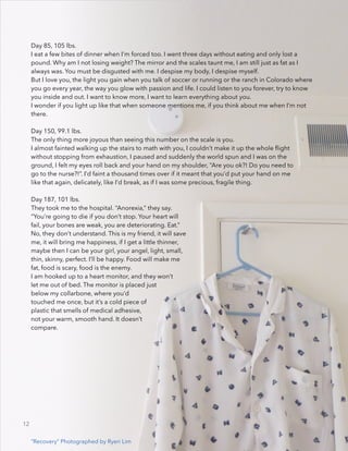 Day 85, 105 lbs.
I eat a few bites of dinner when I’m forced too. I went three days without eating and only lost a
pound. Why am I not losing weight? The mirror and the scales taunt me, I am still just as fat as I
always was. You must be disgusted with me. I despise my body, I despise myself.
But I love you, the light you gain when you talk of soccer or running or the ranch in Colorado where
you go every year, the way you glow with passion and life. I could listen to you forever, try to know
you inside and out. I want to know more, I want to learn everything about you.
I wonder if you light up like that when someone mentions me, if you think about me when I’m not
there.
!
Day 150, 99.1 lbs.
The only thing more joyous than seeing this number on the scale is you.
I almost fainted walking up the stairs to math with you, I couldn’t make it up the whole ﬂight
without stopping from exhaustion, I paused and suddenly the world spun and I was on the
ground, I felt my eyes roll back and your hand on my shoulder, “Are you ok?! Do you need to
go to the nurse?!”. I’d faint a thousand times over if it meant that you’d put your hand on me
like that again, delicately, like I’d break, as if I was some precious, fragile thing.
!
Day 187, 101 lbs.
They took me to the hospital. “Anorexia,” they say.
“You’re going to die if you don’t stop. Your heart will
fail, your bones are weak, you are deteriorating. Eat.”
No, they don’t understand. This is my friend, it will save
me, it will bring me happiness, if I get a little thinner,
maybe then I can be your girl, your angel, light, small,
thin, skinny, perfect. I’ll be happy. Food will make me
fat, food is scary, food is the enemy.
I am hooked up to a heart monitor, and they won’t
let me out of bed. The monitor is placed just
below my collarbone, where you’d
touched me once, but it’s a cold piece of
plastic that smells of medical adhesive,
not your warm, smooth hand. It doesn’t
compare.
“Recovery” Photographed by Ryeri Lim
12
 