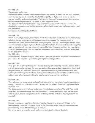 Day 188, x lbs.
There are no scales here.
I remember when I said my hands were cold and you looked at them. “Let me see,” you said,
and I put out my hands hesitantly. You held then gently, as if you were about to kiss the
scarred knuckles and translucent skin. “Fuck, they’re freezing!” you exclaimed, then let them
go, but I never forgot the soft, dry touch of your ﬁngers on mine.
The doctor held my hands the same way, his short ﬁngers damp from hand sanitizer. He
checked for circulation and did the same to my feet. I wish you’d hold my hands again, I wish
you’d hold me.
I am scared. I want to get out of here.
!
Day 189, x lbs.
I think of you, of your scent, like almond milk but sweeter. I am so attuned to you, I can always
tell when it’s you by the scent, without even opening my eyes. The hospital smells of
antiseptic and Purell and the food they keep giving me. They say I need to gain weight, that I
need more food to repair my heart. Nothing can ﬁx my heart. It isn’t even broken the way they
say it is, it’s not weak from starvation, it’s cracked by love. I love you and they say I was dying.
It did not feel like dying, it felt like needles in my heart and razors in my stomach and coffee
on the back of my tongue.
Day 189, x lbs.
A friend visited. She said that you asked where I was, that you were “surprised” when she told
you I was in the hospital. I spend all day trying to visualize your face.
!
Day 190, x lbs.
They gave me an orange to eat, and I peeled it slowly, remembering how you peeled it all in
a single spiral and pretended the peel was a slinky, how you rubbed it against my cheek and
laughed at me. “It’s perfume!”. I spend all my time remembering every moment with you,
running them through my mind and making a map of every place you’d touched me, every
subject we’d talked about, thinking, he was here and here and here and here.
!
Day 194, x lbs.
They released me today with a packet of instructions for my parents on how to supervise my
eating. “Lots of food,” the doctors said. “To help her body heal.” They don’t say how to help
my mind heal.
The doctor pats me on the head and smiles. “I’m glad you came here.” he said. “You could
have died. You’re worth more than that. Good luck.” I never realized his eyes are the same
color as yours, except his eyes look at me and see potential and value. Your eyes don’t see
me at all.
!
Day 195, x lbs.
I texted you, saying I was home from the hospital. You sent me an email- “I hope you’re
feeling better. I miss you”. I look up “miss” in the dictionary, to be sure I didn’t misinterpret
your meaning. I read it ﬁve times, just to be sure.
Part of me wants to keep the email and memorize it, but I resist and delete it.
13
 