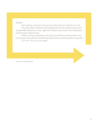 Takeoff:
Like making a decision, the ground is beneath me and then it is not.
The plane tilts and levels and suddenly we are the lights that we have
accidentally wished on, or the sight that children point out in the schoolyard,
and everyone always looks.
Earth as I knew it dissolves into cloud, and the man sitting next to me
(in the aisle seat) catches himself straining to stare out the window in wonder.
7:21 a.m. The sun is shy again.
Everyone always looks.
2
2
15
 