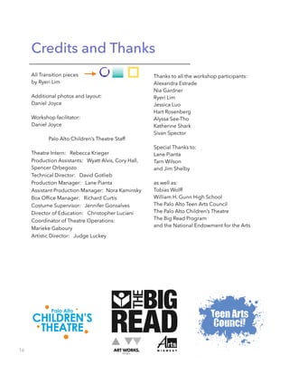 Credits and Thanks
All Transition pieces
by Ryeri Lim
!
Additional photos and layout:
Daniel Joyce
!
Workshop facilitator:
Daniel Joyce
!
Palo Alto Children’s Theatre Staff
!
Theatre Intern: Rebecca Krieger
Production Assistants: Wyatt Alvis, Cory Hall,
Spencer Orbegozo
Technical Director: David Gotlieb
Production Manager: Lane Pianta
Assistant Production Manager: Nora Kaminsky
Box Ofﬁce Manager: Richard Curtis
Costume Supervisor: Jennifer Gonsalves
Director of Education: Christopher Luciani
Coordinator of Theatre Operations:
Marieke Gaboury
Artistic Director: Judge Luckey
Thanks to all the workshop participants:
Alexandra Estrade
Nia Gardner
Ryeri Lim
Jessica Luo
Hart Rosenberg
Alyssa See-Tho
Katherine Shark
Sivan Spector
!
Special Thanks to:
Lane Pianta
Tarn Wilson
and Jim Shelby
!
as well as:
Tobias Wolff
William H. Gunn High School
The Palo Alto Teen Arts Council
The Palo Alto Children’s Theatre
The Big Read Program
and the National Endowment for the Arts
16
 