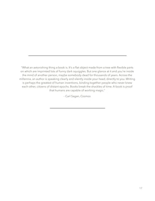“What an astonishing thing a book is. It's a ﬂat object made from a tree with ﬂexible parts
on which are imprinted lots of funny dark squiggles. But one glance at it and you're inside
the mind of another person, maybe somebody dead for thousands of years. Across the
millennia, an author is speaking clearly and silently inside your head, directly to you. Writing
is perhaps the greatest of human inventions, binding together people who never knew
each other, citizens of distant epochs. Books break the shackles of time. A book is proof
that humans are capable of working magic.”
- Carl Sagan, Cosmos
17
 