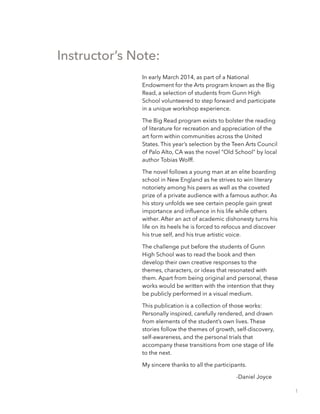 Instructor’s Note:
In early March 2014, as part of a National
Endowment for the Arts program known as the Big
Read, a selection of students from Gunn High
School volunteered to step forward and participate
in a unique workshop experience.
The Big Read program exists to bolster the reading
of literature for recreation and appreciation of the
art form within communities across the United
States. This year’s selection by the Teen Arts Council
of Palo Alto, CA was the novel “Old School” by local
author Tobias Wolff.
The novel follows a young man at an elite boarding
school in New England as he strives to win literary
notoriety among his peers as well as the coveted
prize of a private audience with a famous author. As
his story unfolds we see certain people gain great
importance and inﬂuence in his life while others
wither. After an act of academic dishonesty turns his
life on its heels he is forced to refocus and discover
his true self, and his true artistic voice.
The challenge put before the students of Gunn
High School was to read the book and then
develop their own creative responses to the
themes, characters, or ideas that resonated with
them. Apart from being original and personal, these
works would be written with the intention that they
be publicly performed in a visual medium.
This publication is a collection of those works:
Personally inspired, carefully rendered, and drawn
from elements of the student’s own lives. These
stories follow the themes of growth, self-discovery,
self-awareness, and the personal trials that
accompany these transitions from one stage of life
to the next.
My sincere thanks to all the participants.
-Daniel Joyce
1
 