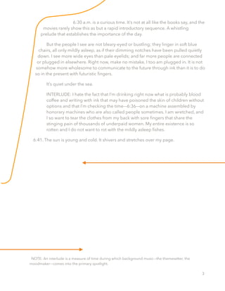 6:30 a.m. is a curious time. It’s not at all like the books say, and the
movies rarely show this as but a rapid introductory sequence. A whistling
prelude that establishes the importance of the day.
But the people I see are not bleary-eyed or bustling; they linger in soft blue
chairs, all only mildly asleep, as if their dimming notches have been pulled quietly
down. I see more wide eyes than pale eyelids; and far more people are connected
or plugged in elsewhere. Right now, make no mistake, I too am plugged in. It is not
somehow more wholesome to communicate to the future through ink than it is to do
so in the present with futuristic ﬁngers.
It’s quiet under the sea.
INTERLUDE: I hate the fact that I’m drinking right now what is probably blood
coffee and writing with ink that may have poisoned the skin of children without
options and that I’m checking the time––6:36––on a machine assembled by
honorary machines who are also called people sometimes. I am wretched, and
I so want to tear the clothes from my back with sore ﬁngers that share the
stinging pain of thousands of underpaid women. My entire existence is so
rotten and I do not want to rot with the mildly asleep ﬁshes.
6:41. The sun is young and cold. It shivers and stretches over my page.
NOTE: An interlude is a measure of time during which background music––the themesetter, the
moodmaker––comes into the primary spotlight.
3
 