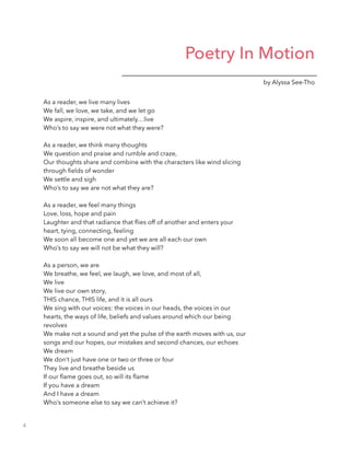 Poetry In Motion
by Alyssa See-Tho
As a reader, we live many lives
We fall, we love, we take, and we let go
We aspire, inspire, and ultimately…live
Who’s to say we were not what they were?
!
As a reader, we think many thoughts
We question and praise and rumble and craze,
Our thoughts share and combine with the characters like wind slicing
through ﬁelds of wonder
We settle and sigh
Who’s to say we are not what they are?
!
As a reader, we feel many things
Love, loss, hope and pain
Laughter and that radiance that ﬂies off of another and enters your
heart, tying, connecting, feeling
We soon all become one and yet we are all each our own
Who’s to say we will not be what they will?
!
As a person, we are
We breathe, we feel, we laugh, we love, and most of all,
We live
We live our own story,
THIS chance, THIS life, and it is all ours
We sing with our voices: the voices in our heads, the voices in our
hearts, the ways of life, beliefs and values around which our being
revolves
We make not a sound and yet the pulse of the earth moves with us, our
songs and our hopes, our mistakes and second chances, our echoes
We dream
We don’t just have one or two or three or four
They live and breathe beside us
If our ﬂame goes out, so will its ﬂame
If you have a dream
And I have a dream
Who’s someone else to say we can’t achieve it?
4
 