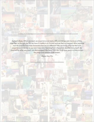 Author’s Note: When we read, we experience so many different things and, because of this,
often feel as though the life we have in reality is so limited and we feel so trapped. Who says that
real life and the lives that characters live are so different? We can bring what we feel and
experience in stories to our own lives now, learning from characters and the story itself. Be
inspired by what you read, not discouraged! We have THIS life, OUR story and it is time to turn
the page and achieve OUR dream.
-Alyssa See-Tho
5
 