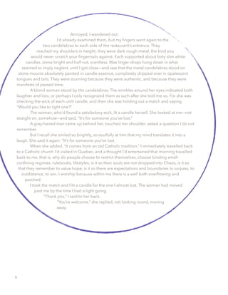 Annoyed, I wandered out.
I’d already examined them, but my ﬁngers went again to the
two candelabras to each side of the restaurant’s entrance. They
reached my shoulders in height; they were dark rough metal, the kind you
would never scratch your ﬁngernails against. Each supported about forty slim white
candles, some bright and half not, scentless. Wax linger-drops hung down in what
seemed to imply neglect, until I got close––and saw that the metal candelabras stood on
stone mounts absolutely painted in candle essence, completely dripped over in opalescent
tongues and tails. They were stunning because they were authentic, and because they were
manifests of passed time.
A blond woman stood by the candelabras. The wrinkles around her eyes indicated both
laughter and loss, or perhaps I only recognized them as such after she told me so. For she was
checking the wick of each unlit candle, and then she was holding out a match and saying,
“Would you like to light one?”
The woman, who’d found a satisfactory wick, lit a candle herself. She looked at me––not
straight on, somehow––and said, “It’s for someone you’ve lost.”
A gray-haired man came up behind her, touched her shoulder, asked a question I do not
remember.
But I recall she smiled so brightly, so soulfully at him that my mind translates it into a
laugh. She said it again: “It’s for someone you’ve lost.
When she added, “It comes from an old Catholic tradition,” I immediately travelled back
to a Catholic church I’d visited in Quebec, and a thought I’d entertained that morning travelled
back to me, that is, why do people choose to restrict themselves, choose binding small-
conﬁning regimes, rulebooks, lifestyles, is it so their souls are not dropped into Chaos, is it so
that they remember to value hope, is it so there are expectations and boundaries to surpass, to
outdistance, to win. I worship because within me there is a well both overﬂowing and
parched.
I took the match and I lit a candle for the one I almost lost. The woman had moved
past me by the time I had a light going.
“Thank you,” I said to her back.
“You’re welcome,” she replied, not looking round, moving
away.
6
 