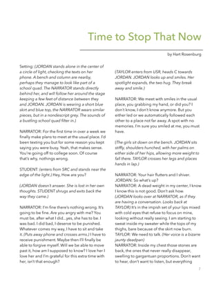 Time to Stop That Now
by Hart Rosenburg
Setting: (JORDAN stands alone in the center of
a circle of light, checking the texts on her
phone. A bench and column are nearby,
perhaps they manage to look like part of a
school quad. The NARRATOR stands directly
behind her, and will follow her around the stage
keeping a few feet of distance between they
and JORDAN. JORDAN is wearing a short blue
skirt and blue top, the NARRATOR wears similar
pieces, but in a nondescript grey. The sounds of
a bustling school quad ﬁlter in.)
!
NARRATOR: For the ﬁrst time in over a week we
ﬁnally make plans to meet at the usual place. I’d
been texting you but for some reason you kept
saying you were busy. Yeah, that makes sense.
You’re going off to college soon. Of course
that’s why, nothings wrong.
!
STUDENT: (enters from SRC and stands near the
edge of the light.) Hey, How are you?
!
(JORDAN doesn’t answer. She is lost in her own
thoughts. STUDENT shrugs and exits back the
way they came.) 
!
NARRATOR: I’m ﬁne there’s nothing wrong. It’s
going to be ﬁne. Are you angry with me? You
must be, after what I did...yes, she has to be. I
was bad. I did bad, I deserve to be punished.
Whatever comes my way, I have to sit and take
it. (Puts away phone and crosses arms.) I have to
receive punishment. Maybe then I’ll ﬁnally be
able to forgive myself. Will we be able to move
past it, how am I supposed to know? I love her I
love her and I’m grateful for this extra time with
her, isn’t that enough?
!
(TAYLOR enters from USR, heads C towards
JORDAN. JORDAN looks up and smiles. Her
spotlight expands, the two hug. They break
away and smile.)
 
NARRATOR: We meet with smiles in the usual
place, you grabbing my hand, or did you? I
don’t know, I don’t know anymore. But you
either led or we automatically followed each
other to a place not far away. A spot with no
memories. I’m sure you smiled at me, you must
have.
!
(The girls sit down on the bench. JORDAN sits
stifﬂy, shoulders hunched, with her palms on
either side of her hips, allowing more weight to
fall there. TAYLOR crosses her legs and places
hands in lap.)
!
NARRATOR: Your hair ﬂutters and I shiver.  
JORDAN: So what’s up?
NARRATOR: A dead weight in my center, I know
I know this is not good. Don’t ask how.
(JORDAN looks over at NARRATOR, as if they
are having a conversation. Looks back at
TAYLOR) It’s in the impish set of your lips mixed
with cold eyes that refuse to focus on mine,
looking without really seeing. I am starting to
sweat inside my sweater while the tops of my
thighs, bare because of the skirt now burn. 
TAYLOR: We need to talk. (Her voice is a bizarre
jaunty deadpan) 
NARRATOR: Inside my chest those stones are
back, the ones that never really disappear,
swelling to gargantuan proportions. Don’t want
to hear, don’t want to listen, but everything
7
 