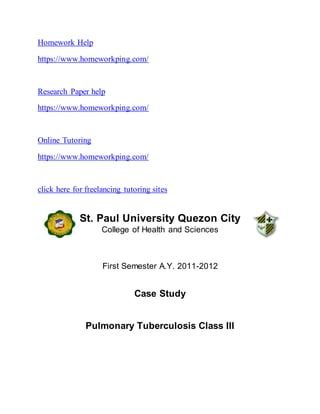 Homework Help
https://www.homeworkping.com/
Research Paper help
https://www.homeworkping.com/
Online Tutoring
https://www.homeworkping.com/
click here for freelancing tutoring sites
St. Paul University Quezon City
College of Health and Sciences
First Semester A.Y. 2011-2012
Case Study
Pulmonary Tuberculosis Class III
 