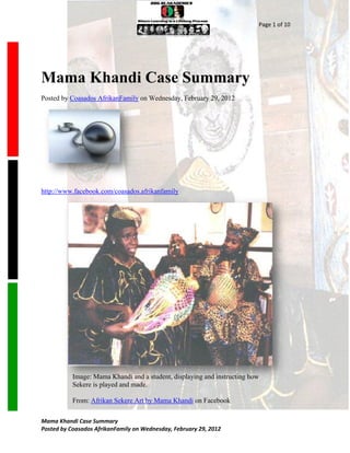 Page 1 of 10




Mama Khandi Case Summary
Posted by Coasados AfrikanFamily on Wednesday, February 29, 2012




http://www.facebook.com/coasados.afrikanfamily




           Image: Mama Khandi and a student, displaying and instructing how
           Sekere is played and made.

           From: Afrikan Sekere Art by Mama Khandi on Facebook

Mama Khandi Case Summary
Posted by Coasados AfrikanFamily on Wednesday, February 29, 2012
 