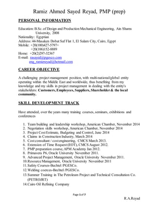 Page 1 of 7
R.A.Reyad
Ramiz Ahmed Sayed Reyad, PMP (prep)
PERSONAL INFORMATION
Education: B.Sc. of Design and Production Mechanical Engineering, Ain Shams
University, 2008
Nationality: Egyptian
Address:44-Masaken Dobat Saf Flat 1, El Salam City, Cairo, Egypt
Mobile: +20(100)427-5797+
+20(106)152-8889
Home: +20(2)297-32367
E-mail: rasayed@pgesco.com
eng_ramizreyad@hotmail.com
CAREER OBJECTIVE
A challenging project management position, with multi-national/global entity
operating within the Middle East and worldwide, thus benefiting from my
knowledge and my skills in project management in dealing with the entity's
stakeholders: Customers, Employees, Suppliers, Shareholder& the local
community.
SKILL DEVELOPMENT TRACK
Have attended, over the years many training courses, seminars, exhibitions and
conferences
1. Team building and leadership workshop, American Chamber, November 2014
2. Negotiation skills workshop, American Chamber, November 2014
3. Project CostEstimate, Budgeting and Control, June 2014
4. Claims in Construction Industry, March 2014
5. Costconsultant / costengineering, CMCS March 2013.
6. Extension of Time Request (EOT), CMCS August 2012.
7. PMP preparation course,APM Academy Jan 2012.
8. Primavera P6, Oracle University November 2011.
9. Advanced Project Management, Oracle University November 2011.
10.ResourceManagement, Oracle University November 2011
11.Safety Courses-Bechtel /PGESCo.
12.Welding coerces-Bechtel /PGESCo.
13.Summer Training in The Petroleum Project and Technical Consultation Co.
(PETROJRT)
14.Cairo Oil Refining Company
 