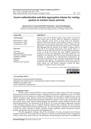 International Journal of Electrical and Computer Engineering (IJECE)
Vol. 13, No. 3, June 2023, pp. 3217~3226
ISSN: 2088-8708, DOI: 10.11591/ijece.v13i3.pp3217-3226  3217
Journal homepage: http://ijece.iaescore.com
Secure authentication and data aggregation scheme for routing
packets in wireless sensor network
Rudramurthy Veeregowdanadoddi Chandraiah1
, Aparna Ramalingappa2
1
Department of Computer Science and Engineering, Global Academy of Technology, Karnataka, India
2
Department of Information Science and Engineering, Siddaganga Institute of Technology, Karnataka, India
Article Info ABSTRACT
Article history:
Received Jul 27, 2022
Revised Sep 14, 2022
Accepted Oct 1, 2022
Wireless sensor networks (WSNs) comprise a huge number of sensors that
sense real-time data; in general, WSNs are designed for monitoring in
various application mainly internet of things based (IoT) application.
Moreover, these sensors possess a certain amount of energy i.e., they are
battery based; thus, the network model must be efficient. Furthermore, data
aggregation is a mechanism that minimizes the energy; however, in addition,
these aggregated data and networks can be subject to different types of
attacks due to the vulnerable characteristics of the network. Hence it is
important to provide end-to-end security in the data aggregation mechanism
in this we design and develop dual layer integrated (DLI)-security
architecture for secure data aggregation; DLI-security architecture is an
integration of two distinctive layers. The first layer of architecture deals with
developing an authentication for reputation-based communication; the
second layer of architecture focuses on securing the aggregated data through
a consensus-based approach. The experiment outcome shows that DLI
identifies the correct data packets and discards the unsecured data packets in
energy efficient way with minimal computation overhead and higher
throughput in comparison with the existing model.
Keywords:
Consensus
Data aggregation
Dual layer integrated security
Feedback credibility
Reputation
Routing
Wireless sensor networks
This is an open access article under the CC BY-SA license.
Corresponding Author:
Rudramurthy Veeregowdanadoddi Chandraiah
Department of Computer Science and Engineering, Global Academy of Technology
Bengaluru, Karnataka, India
Email: rudramurthy.vc@gmail.com
1. INTRODUCTION
Wireless sensor networks (WSNs) are often comprised of a large amount of low-cost, low-power
detecting devices having constrained storage, computing, and transmission capabilities [1], [2]. The WSNs
could provide a low-cost solution to a wide range of challenges in the army and for commercial uses, such as
military surveillance, target detection, health, and environment care surveillance, wildfire monitoring, and
traffic management. The typical data transmission architecture consists of sensor nodes, cluster heads, and
base stations. Sensor nodes contain minimal hardware and significant resource limitations because of the
reduced implementation cost requirements of the WSNs [3]. As a result, providing an appropriate resolution
to the information collection issue is a difficult challenge. Between those constraints, the most restrictive
component in building WSN protocols is battery power. As a result, numerous strategies have been presented
to lower the energy utilization of WSNs, including wireless scheduling, packet transmission removal,
topology management, and, most critically, data aggregation [4].
The data aggregation technique reduces the consumption of energy consumption and eliminates
redundant information. The sensing nodes are placed as a tree-like structure during the stage of aggregation
of data, with the access point at the root. The information coming through the leaf nodes is consolidated by
 