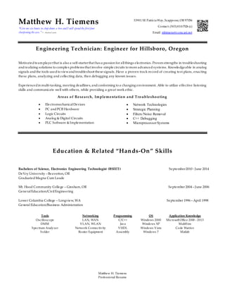 Matthew H. Tiemens
Professional Resume
Matthew H. Tiemens
“Give me six hours to chop down a tree and I will spend the first four
sharpening the axe.” – Abraham Lincoln
33901 SE PatriciaWay,Scappoose,OR97056
Contact: (503)810-7526 (c)
Email: mhtmens@comcast.net
Engineering Technician: Engineer for Hillsboro, Oregon
Motivated teamplayerthat is also a self-starterthat has a passion for allthings electronics. Proven strengths in troubleshooting
andrealizing solutions to complex problems that involve simple circuits to more advanced systems. Knowledgeable in analog
signals andthe tools usedto viewandtroubleshoot these signals. Have a proven track record of creating test plans, enacting
these plans, analyzing and collecting data, then debugging any known issues.
Experiencedin multi-tasking, meeting deadlines, andconforming to a changing environment. Able to utilize effective listening
skills and communicate well with others, while providing a great work ethic.
Areas of Research, Implementation and Troubleshooting
 ElectromechanicalDevices  Network Technologies
 PC andPCB Hardware  Strategic Planning
 Logic Circuits
 Analog & Digital Circuits
 PLC Software &Implementation
 Filters/Noise Removal
 C++ Debugging
 MicroprocessorSystems
Education & Related “Hands-On” Skills
Bachelors of Science, Electronics Engineering Technologist (BSEET) September2010 - June 2014
DeVry University – Beaverton, OR
GraduatedMagna Cum Laude
Mt. Hood Community College – Gresham, OR September 2004 – June 2006
GeneralEducation/CivilEngineering
Lower Columbia College – Longview, WA September 1996 – April 1998
General Education/Business Administration
Tools Networking Programming OS Application Knowledge
Oscilloscope LAN, WAN C/C++ Windows 2000 MicrosoftOffice 2000 - 2013
DMM VLAN, WLAN Java
VHDL
Assembly
Windows XP MultiSim
Spectrum Analyzer Network Connectivity Windows Vista Code Warrior
Solder Router Equipment Windows 7 Matlab
 