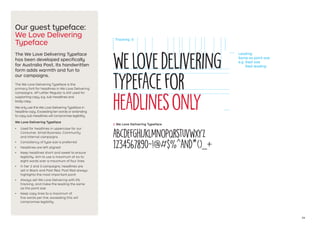 14
Our guest typeface:
We Love Delivering
Typeface
The We Love Delivering Typeface
has been developed specifically
for Australia Post. Its handwritten
form adds warmth and fun to
our campaigns.
The We Love Delivering Typeface is the
primary font for headlines in We Love Delivering
campaigns. AP Letter Regular is still used for
supporting copy, e.g. sub-headlines and
body copy.
We only use the We Love Delivering Typeface in
headline copy. Exceeding ten words or extending
to copy sub-headlines will compromise legibility.
We Love Delivering Typeface
•	 Used for headlines in uppercase for our
Consumer, Small Business, Community
and Internal campaigns
•	 Consistency of type size is preferred
•	 Headlines are left aligned
•	 Keep headlines short and sweet to ensure
legibility. Aim to use a maximum of six to
eight words over a maximum of four lines
•	 In tier 2 and 3 campaigns, headlines are
set in Black and Post Red. Post Red always
highlights the most important point
•	 Always set We Love Delivering with 0%
tracking, and make the leading the same
as the point size
•	 Keep copy lines to a maximum of
five words per line, exceeding this will
compromise legibility
ABCDEFGHIJKLMNOPQRSTUVWXYZ
1234567890~!@#$%^and*()_+
1 We Love Delivering Typeface
WeLoveDelivering
TYPEFACEfor
headlinesonly
Tracking: 0
Leading:
Same as point size
e.g. 54pt size
54pt leading
 