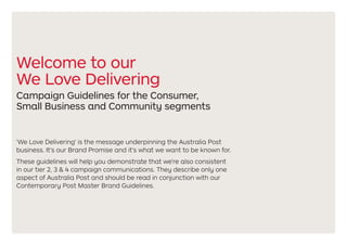 Welcome to our
We Love Delivering
Campaign Guidelines for the Consumer,
Small Business and Community segments
'We Love Delivering' is the message underpinning the Australia Post
business. It's our Brand Promise and it's what we want to be known for.
These guidelines will help you demonstrate that we're also consistent
in our tier 2, 3 & 4 campaign communications. They describe only one
aspect of Australia Post and should be read in conjunction with our
Contemporary Post Master Brand Guidelines.
 