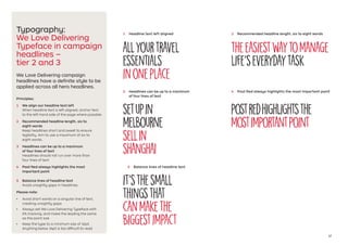 17
We Love Delivering campaign
headlines have a definite style to be
applied across all hero headlines.
Principles:
1	 We align our headline text left
When headline text is left aligned, anchor text
to the left hand side of the page where possible.
2	 Recommended headline length, six to
eight words
Keep headlines short and sweet to ensure
legibility. Aim to use a maximum of six to
eight words.
3	 Headlines can be up to a maximum
of four lines of text
Headlines should not run over more than
four lines of text.
4	 Post Red always highlights the most
important point
5	 Balance lines of headline text
Avoid unsightly gaps in headlines.
Please note:
•	 Avoid short words on a singular line of text,
creating unsightly gaps
•	 Always set We Love Delivering Typeface with
0% tracking, and make the leading the same
as the point size
•	 Keep the type to a minimum size of 16pt.
Anything below 16pt is too difficult to read
Typography:
We Love Delivering
Typeface in campaign
headlines –
tier 2 and 3
Allyourtravel
essentials
inoneplace
Theeasiestwaytomanage
life’severydaytask
1	 Headline text left aligned 2	 Recommended headline length, six to eight words
3	 Headlines can be up to a maximum
of four lines of text
Setupin
Melbourne
sellin
Shanghai
postredhighlightsthe
mostimportantpoint
4	 Post Red always highlights the most important point
5	 Balance lines of headline text
It’sthesmall
thingsthat
canmakethe
biggestimpact
 