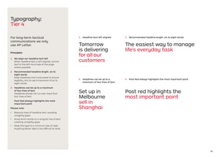 18
Typography:
Tier 4
For long-term tactical
communications we only
use AP Letter.
Principles:
1	 We align our headline text left
When headline text is left aligned, anchor
text to the left hand side of the page
where possible.
2	 Recommended headline length, six to
eight words
Keep headlines short and sweet to ensure
legibility. Aim to use a maximum of six to
eight words.
3	 Headlines can be up to a maximum
of four lines of text
Headlines should not run over more than
four lines of text.
Post Red always highlights the most
important point
Please note:
•	 Balance lines of headline text, avoiding
unsightly gaps
•	 Avoid short words on a singular line of text,
creating unsightly gaps
•	 Keep the type to a minimum size of 16pt.
Anything below 16pt is too difficult to read
Tomorrow
is delivering
for all our
customers
The easiest way to manage
life's everyday task
1	 Headline text left aligned 2	 Recommended headline length, six to eight words
3	 Headlines can be up to a
maximum of four lines of text
Set up in
Melbourne
sell in
Shanghai
Post red highlights the
most important point
4	 Post Red always highlights the most important point
 