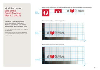 24
Modular boxes:
Size of the
Brand Promise
(tier 2, 3 and 4)
For tier 2, 3 and 4 campaign
communications, the Brand
Promise is scaled to half of the
height of the Australia Post logo.
The important factor to consider is the height of
the Hero Heart.
Always make sure the one square clear space
rule is applied to the baseline of the text in the
Brand Promise.
50% of
Postal
Horn Logo
one square
clear space
50% of
Postal
Horn Logo
Brand Promise size is half of the height of the Australia Post logo in tier 2, 3 and 4 communications
Brand Promise in We Love Delivering Typeface
Brand Promise one square clear space rule
 
