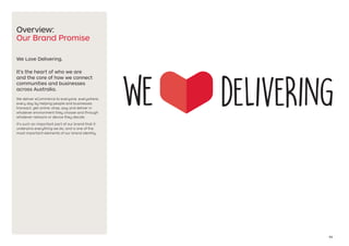 03
Overview:
Our Brand Promise
We Love Delivering.
It’s the heart of who we are
and the core of how we connect
communities and businesses
across Australia.
We deliver eCommerce to everyone, everywhere,
every day by helping people and businesses
transact, get online, shop, pay and deliver in
whatever environment they choose and through
whatever network or device they decide.
It’s such an important part of our brand that it
underpins everything we do, and is one of the
most important elements of our brand identity.
 
