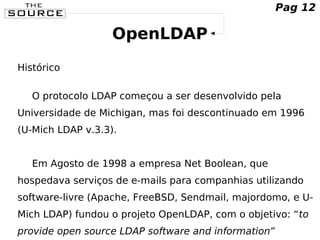 OpenLDAP
Histórico
O protocolo LDAP começou a ser desenvolvido pela
Universidade de Michigan, mas foi descontinuado em 1996
(U-Mich LDAP v.3.3).
Em Agosto de 1998 a empresa Net Boolean, que
hospedava serviços de e-mails para companhias utilizando
software-livre (Apache, FreeBSD, Sendmail, majordomo, e U-
Mich LDAP) fundou o projeto OpenLDAP, com o objetivo: “to
provide open source LDAP software and information”
Pag 12
 