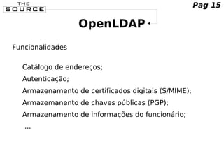 OpenLDAP
Funcionalidades
Catálogo de endereços;
Autenticação;
Armazenamento de certificados digitais (S/MIME);
Armazemanento de chaves públicas (PGP);
Armazenamento de informações do funcionário;
...
Pag 15
 
